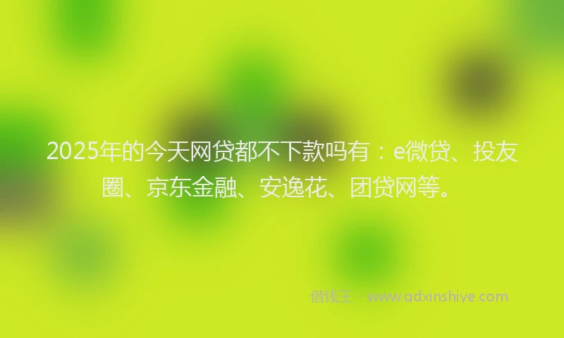 2025年的今天网贷都不下款吗有：e微贷、投友圈、京东金融、安逸花、团贷网等。