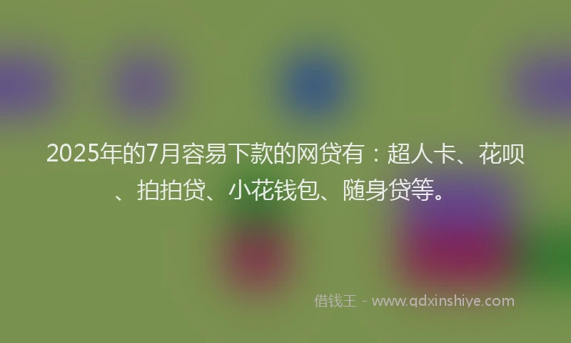 2025年的7月容易下款的网贷有：超人卡、花呗、拍拍贷、小花钱包、随身贷等。