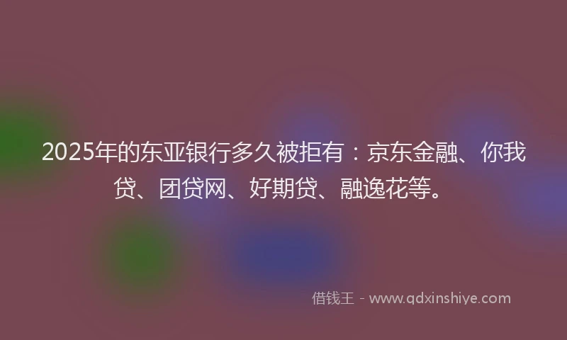 2025年的东亚银行多久被拒有：京东金融、你我贷、团贷网、好期贷、融逸花等。