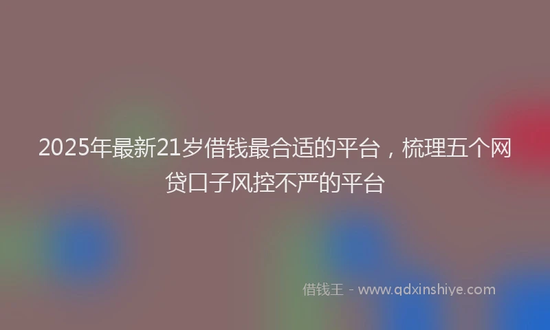 2025年最新21岁借钱最合适的平台，梳理五个网贷口子风控不严的平台
