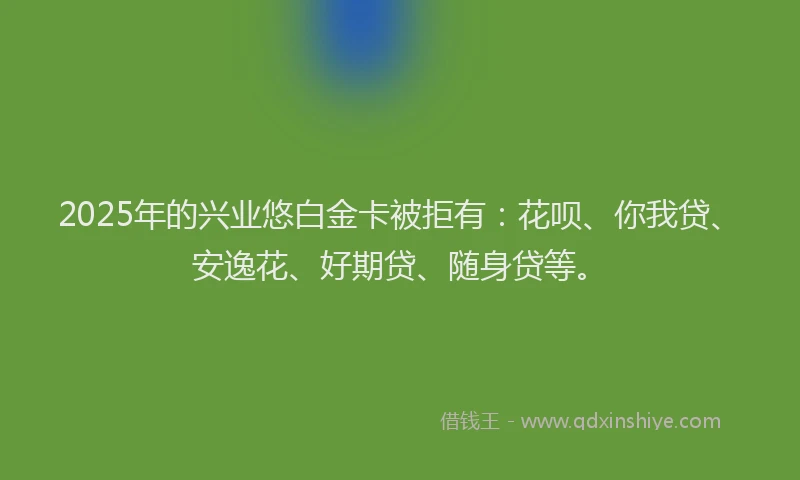 2025年的兴业悠白金卡被拒有：花呗、你我贷、安逸花、好期贷、随身贷等。