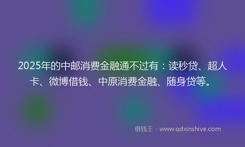2025年的中邮消费金融通不过有：读秒贷、超人卡、微博借钱、中原消费金融、随身贷等。
