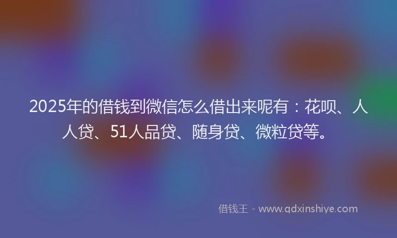 2025年的借钱到微信怎么借出来呢有：花呗、人人贷、51人品贷、随身贷、微粒贷等。
