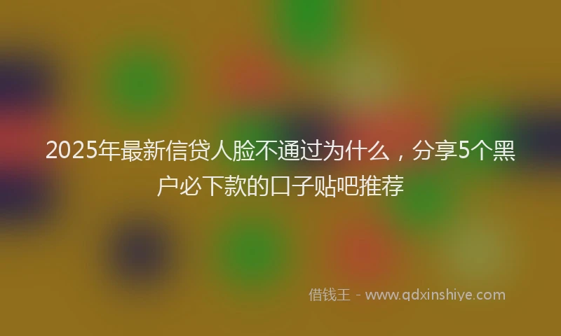 2025年最新信贷人脸不通过为什么，分享5个黑户必下款的口子贴吧推荐