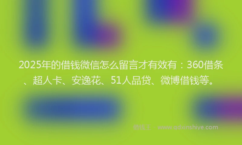 2025年的借钱微信怎么留言才有效有：360借条、超人卡、安逸花、51人品贷、微博借钱等。