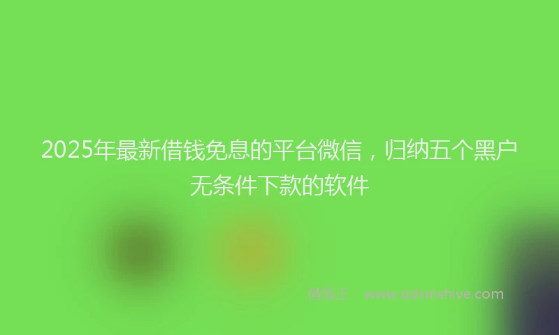 2025年最新借钱免息的平台微信，归纳五个黑户无条件下款的软件