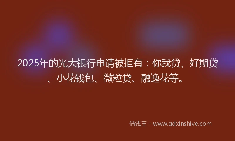 2025年的光大银行申请被拒有：你我贷、好期贷、小花钱包、微粒贷、融逸花等。