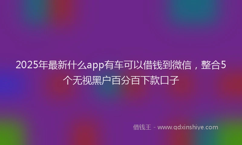 2025年最新什么app有车可以借钱到微信，整合5个无视黑户百分百下款口子