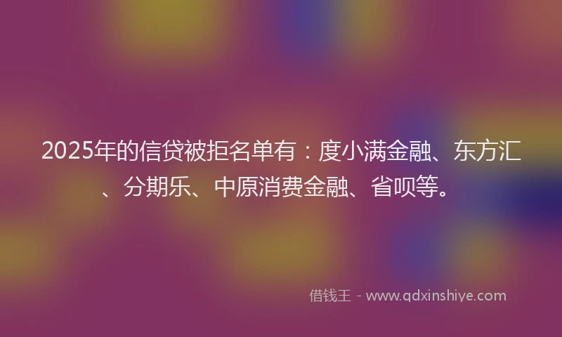 2025年的信贷被拒名单有：度小满金融、东方汇、分期乐、中原消费金融、省呗等。