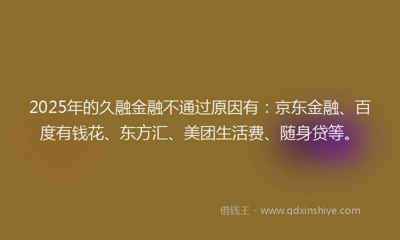 2025年的久融金融不通过原因有：京东金融、百度有钱花、东方汇、美团生活费、随身贷等。