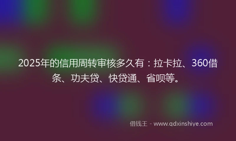 2025年的信用周转审核多久有：拉卡拉、360借条、功夫贷、快贷通、省呗等。
