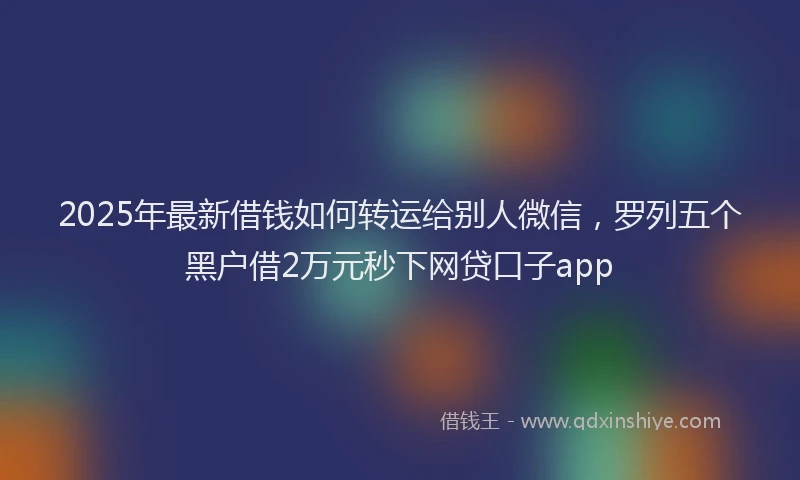 2025年最新借钱如何转运给别人微信，罗列五个黑户借2万元秒下网贷口子app