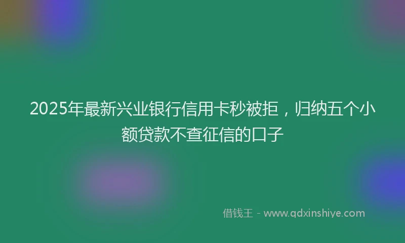 2025年最新兴业银行信用卡秒被拒，归纳五个小额贷款不查征信的口子