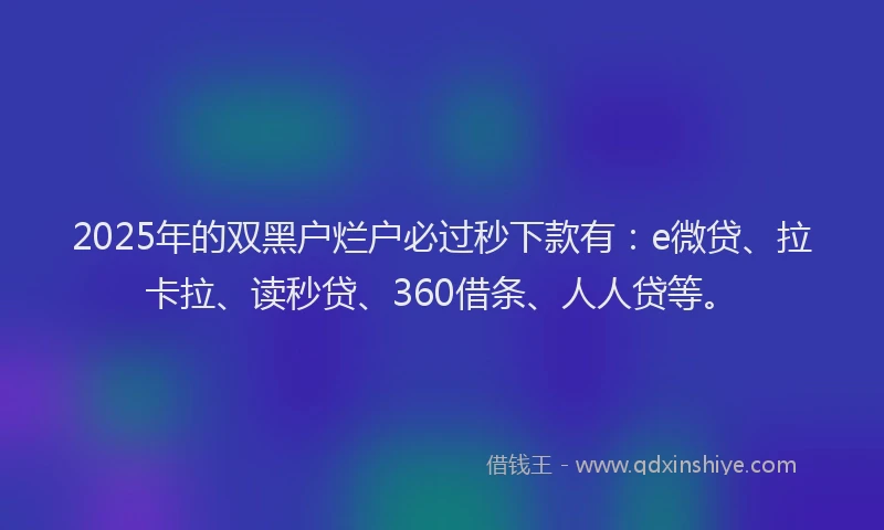 2025年的双黑户烂户必过秒下款有：e微贷、拉卡拉、读秒贷、360借条、人人贷等。