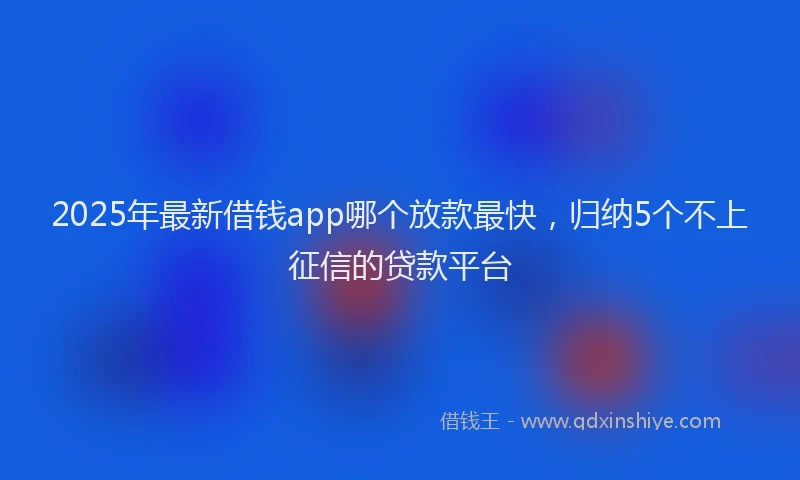 2025年最新借钱app哪个放款最快，归纳5个不上征信的贷款平台