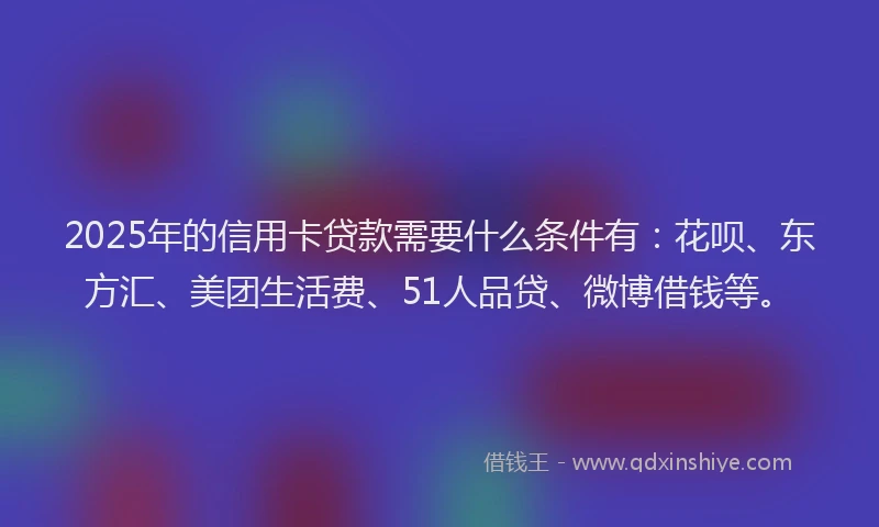 2025年的信用卡贷款需要什么条件有：花呗、东方汇、美团生活费、51人品贷、微博借钱等。