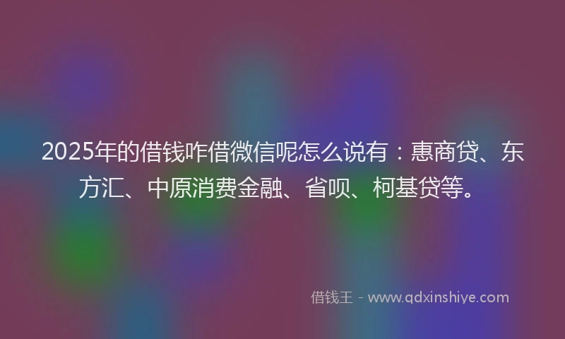 2025年的借钱咋借微信呢怎么说有：惠商贷、东方汇、中原消费金融、省呗、柯基贷等。