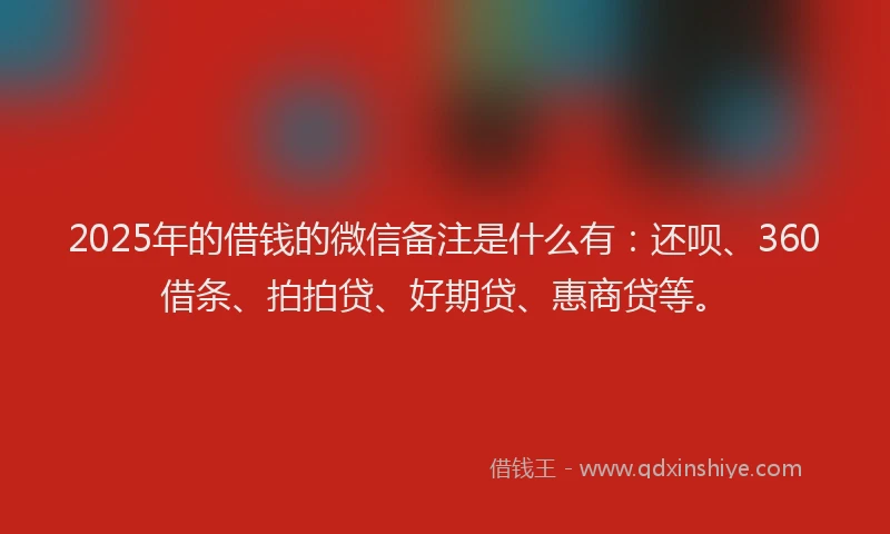 2025年的借钱的微信备注是什么有：还呗、360借条、拍拍贷、好期贷、惠商贷等。