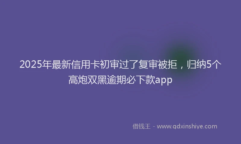2025年最新信用卡初审过了复审被拒，归纳5个高炮双黑逾期必下款app