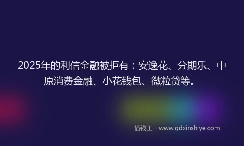 2025年的利信金融被拒有：安逸花、分期乐、中原消费金融、小花钱包、微粒贷等。