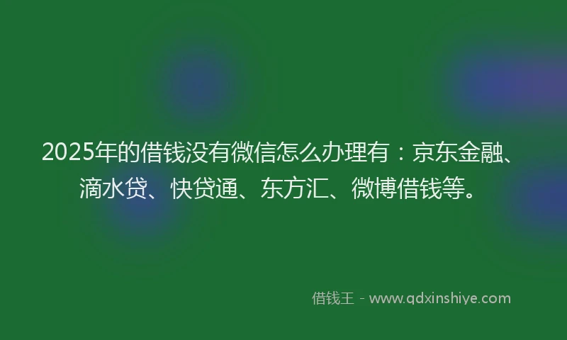 2025年的借钱没有微信怎么办理有：京东金融、滴水贷、快贷通、东方汇、微博借钱等。