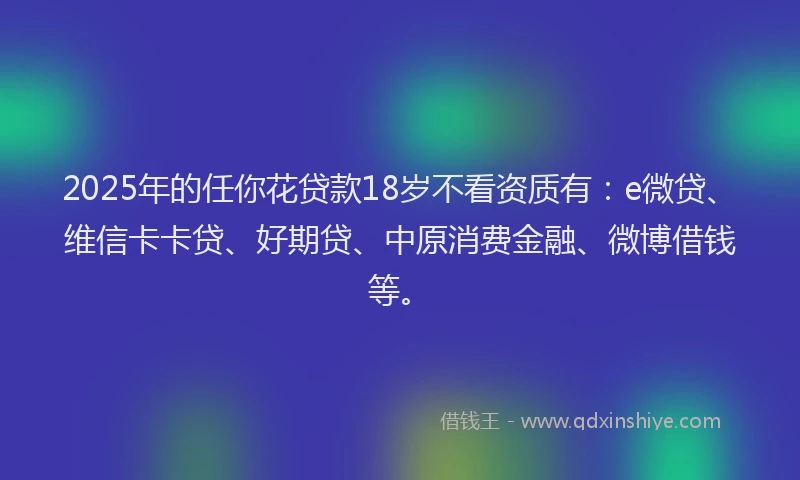 2025年的任你花贷款18岁不看资质有：e微贷、维信卡卡贷、好期贷、中原消费金融、微博借钱等。