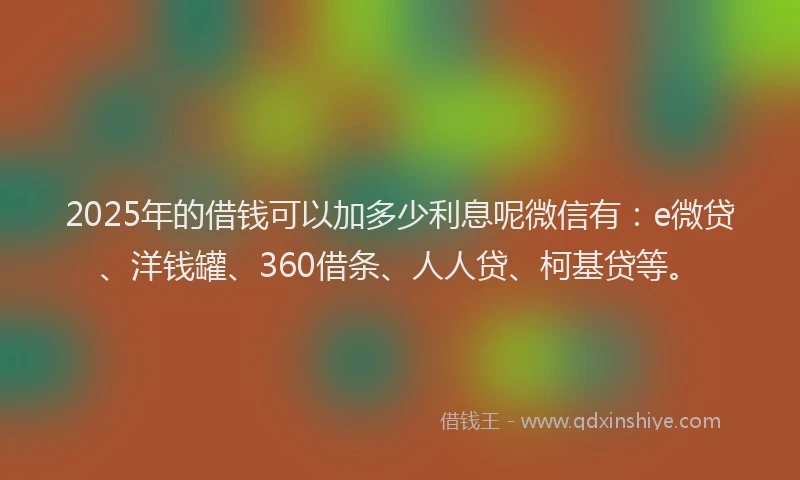 2025年的借钱可以加多少利息呢微信有：e微贷、洋钱罐、360借条、人人贷、柯基贷等。