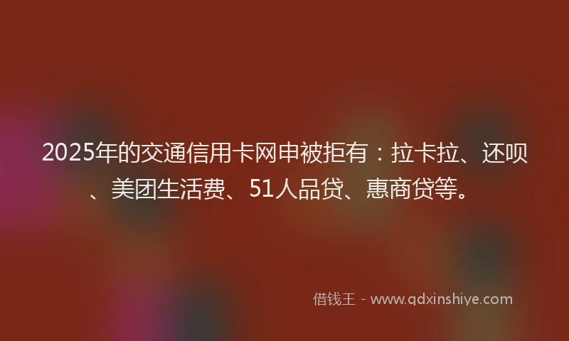 2025年的交通信用卡网申被拒有：拉卡拉、还呗、美团生活费、51人品贷、惠商贷等。