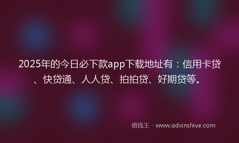 2025年的今日必下款app下载地址有：信用卡贷、快贷通、人人贷、拍拍贷、好期贷等。