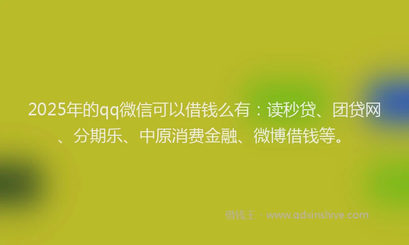 2025年的qq微信可以借钱么有：读秒贷、团贷网、分期乐、中原消费金融、微博借钱等。