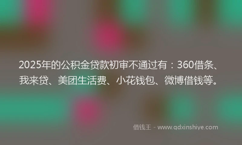 2025年的公积金贷款初审不通过有：360借条、我来贷、美团生活费、小花钱包、微博借钱等。