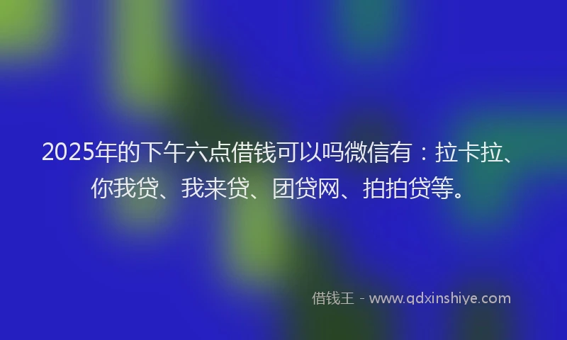 2025年的下午六点借钱可以吗微信有：拉卡拉、你我贷、我来贷、团贷网、拍拍贷等。