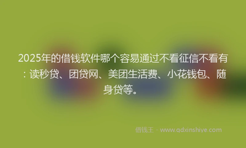 2025年的借钱软件哪个容易通过不看征信不看有：读秒贷、团贷网、美团生活费、小花钱包、随身贷等。