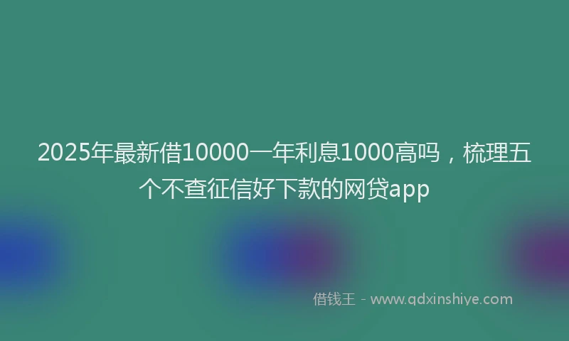 2025年最新借10000一年利息1000高吗，梳理五个不查征信好下款的网贷app