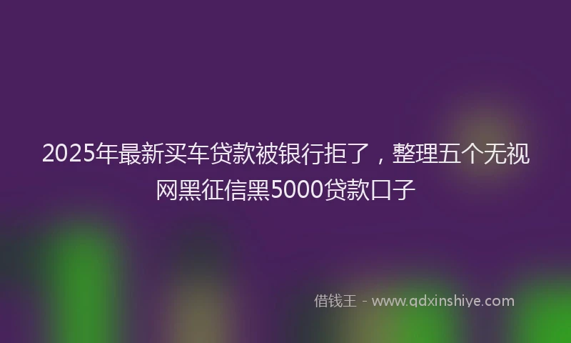 2025年最新买车贷款被银行拒了，整理五个无视网黑征信黑5000贷款口子