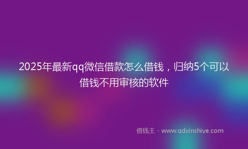 2025年最新qq微信借款怎么借钱，归纳5个可以借钱不用审核的软件