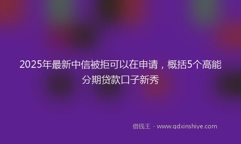 2025年最新中信被拒可以在申请，概括5个高能分期贷款口子新秀