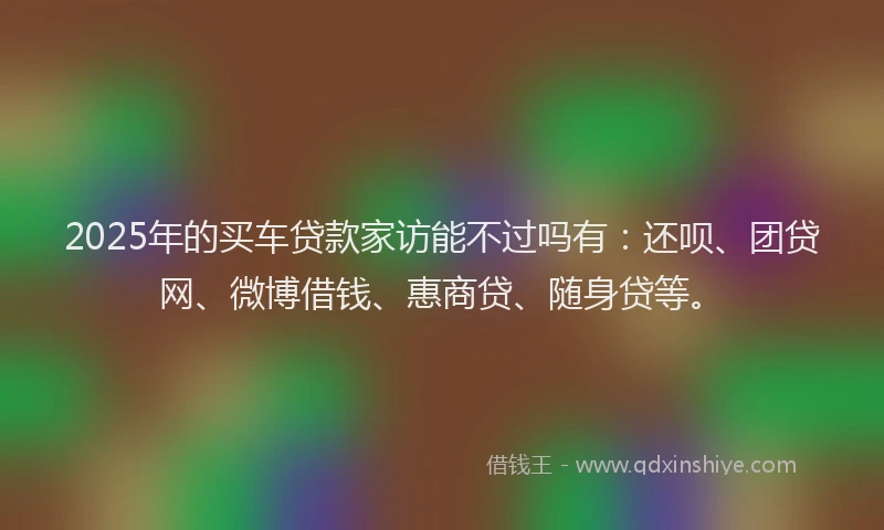 2025年的买车贷款家访能不过吗有：还呗、团贷网、微博借钱、惠商贷、随身贷等。