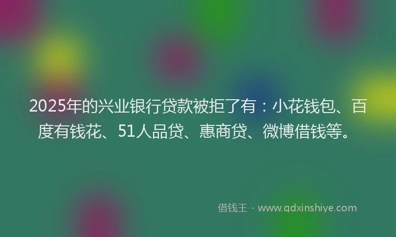 2025年的兴业银行贷款被拒了有：小花钱包、百度有钱花、51人品贷、惠商贷、微博借钱等。