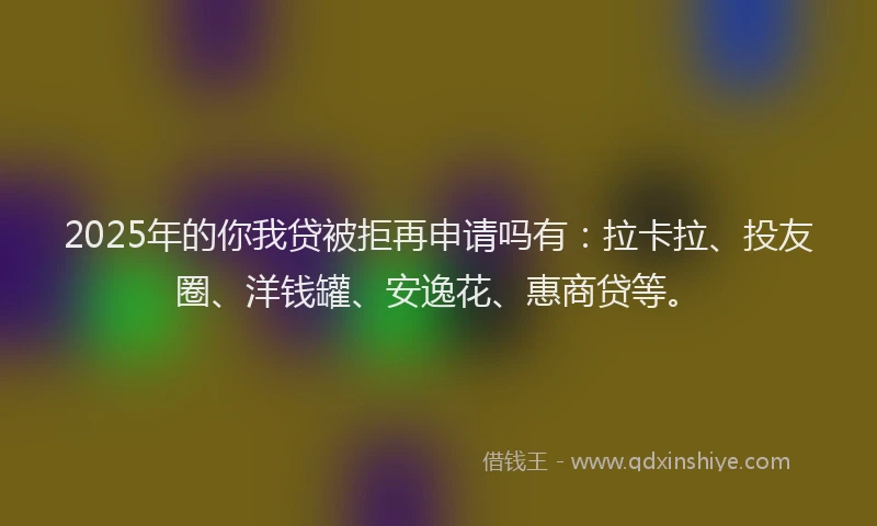 2025年的你我贷被拒再申请吗有：拉卡拉、投友圈、洋钱罐、安逸花、惠商贷等。
