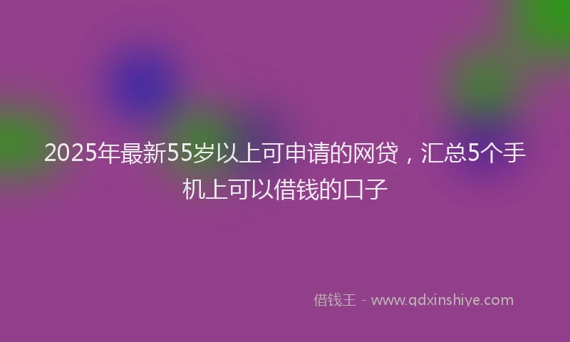 2025年最新55岁以上可申请的网贷，汇总5个手机上可以借钱的口子