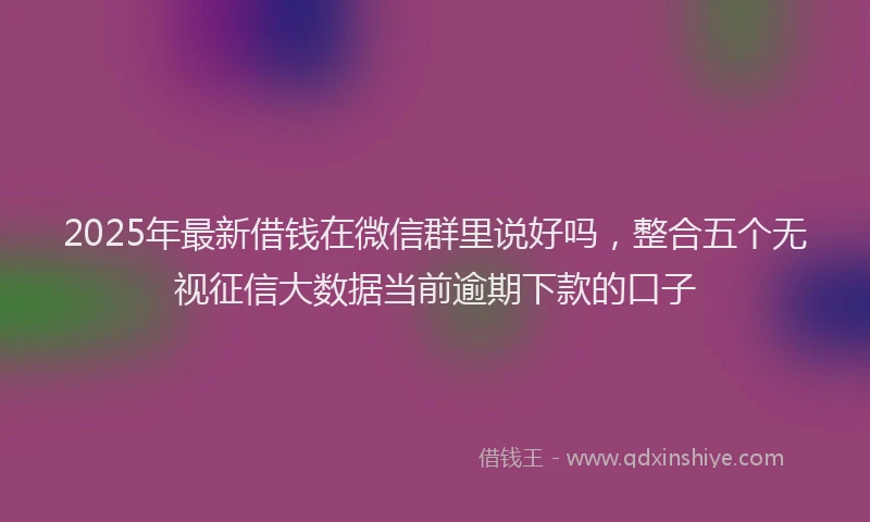 2025年最新借钱在微信群里说好吗，整合五个无视征信大数据当前逾期下款的口子