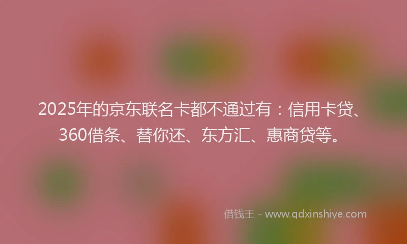 2025年的京东联名卡都不通过有：信用卡贷、360借条、替你还、东方汇、惠商贷等。