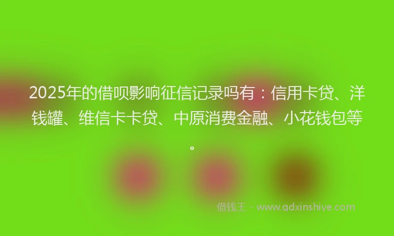 2025年的借呗影响征信记录吗有：信用卡贷、洋钱罐、维信卡卡贷、中原消费金融、小花钱包等。
