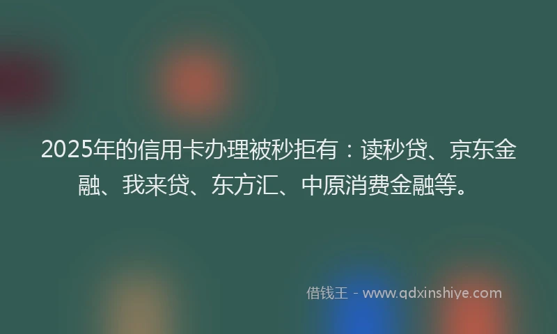 2025年的信用卡办理被秒拒有：读秒贷、京东金融、我来贷、东方汇、中原消费金融等。