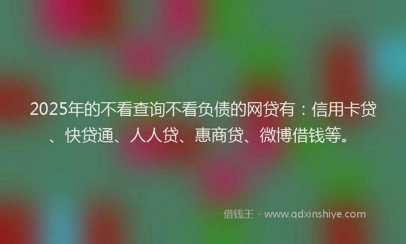 2025年的不看查询不看负债的网贷有：信用卡贷、快贷通、人人贷、惠商贷、微博借钱等。