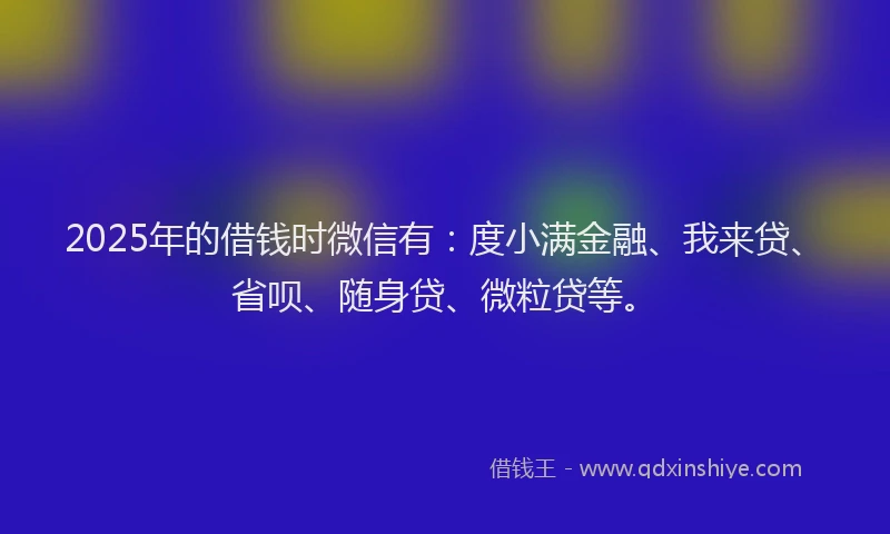 2025年的借钱时微信有：度小满金融、我来贷、省呗、随身贷、微粒贷等。