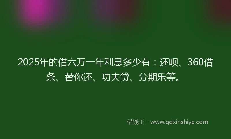 2025年的借六万一年利息多少有：还呗、360借条、替你还、功夫贷、分期乐等。