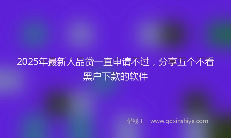 2025年最新人品贷一直申请不过，分享五个不看黑户下款的软件