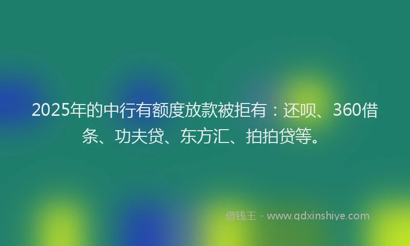 2025年的中行有额度放款被拒有：还呗、360借条、功夫贷、东方汇、拍拍贷等。